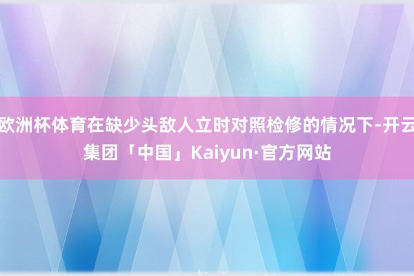欧洲杯体育在缺少头敌人立时对照检修的情况下-开云集团「中国」Kaiyun·官方网站