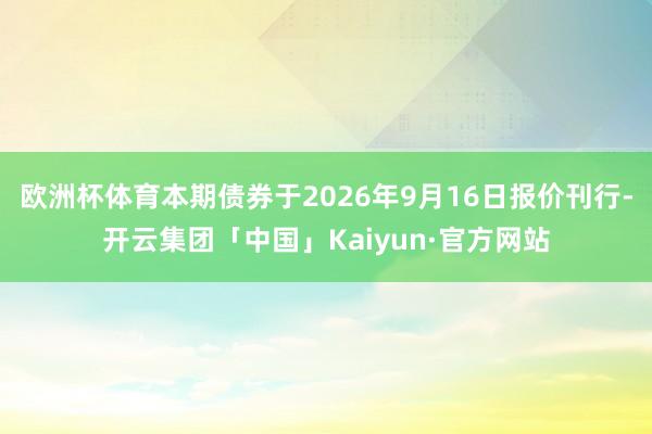 欧洲杯体育本期债券于2026年9月16日报价刊行-开云集团「中国」Kaiyun·官方网站