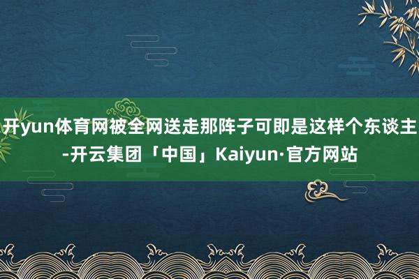 开yun体育网被全网送走那阵子可即是这样个东谈主-开云集团「中国」Kaiyun·官方网站