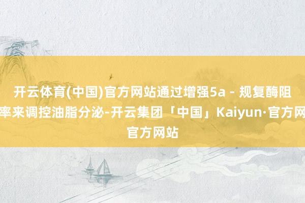 开云体育(中国)官方网站通过增强5a - 规复酶阻碍率来调控油脂分泌-开云集团「中国」Kaiyun·官方网站