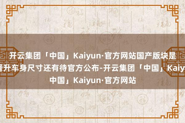 开云集团「中国」Kaiyun·官方网站国产版块是否会进一步晋升车身尺寸还有待官方公布-开云集团「中国」Kaiyun·官方网站