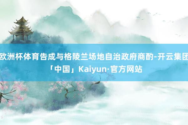 欧洲杯体育告成与格陵兰场地自治政府商酌-开云集团「中国」Kaiyun·官方网站