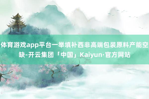 体育游戏app平台一举填补西非高端包装原料产能空缺-开云集团「中国」Kaiyun·官方网站