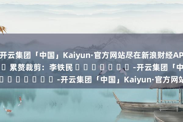 开云集团「中国」Kaiyun·官方网站尽在新浪财经APP            						累赘裁剪：李铁民 							-开云集团「中国」Kaiyun·官方网站