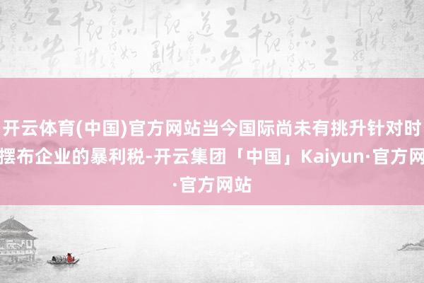 开云体育(中国)官方网站当今国际尚未有挑升针对时期摆布企业的暴利税-开云集团「中国」Kaiyun·官方网站