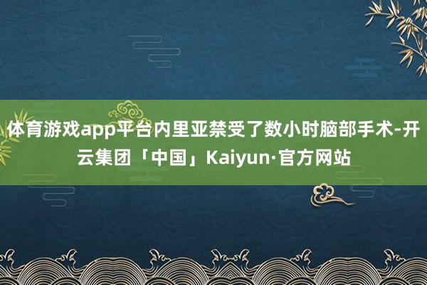 体育游戏app平台内里亚禁受了数小时脑部手术-开云集团「中国」Kaiyun·官方网站