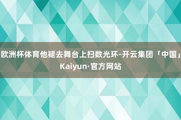欧洲杯体育他褪去舞台上扫数光环-开云集团「中国」Kaiyun·官方网站
