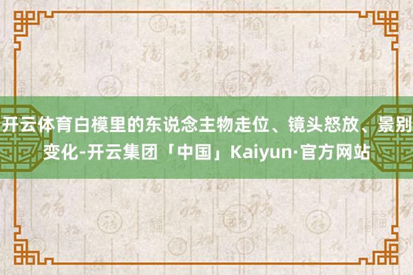 开云体育白模里的东说念主物走位、镜头怒放、景别变化-开云集团「中国」Kaiyun·官方网站