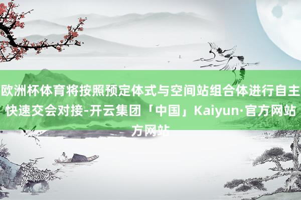 欧洲杯体育将按照预定体式与空间站组合体进行自主快速交会对接-开云集团「中国」Kaiyun·官方网站