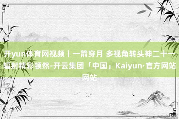 开yun体育网视频丨一箭穿月 多视角转头神二十一辐射精彩顿然-开云集团「中国」Kaiyun·官方网站
