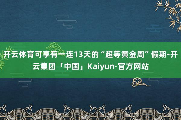 开云体育可享有一连13天的“超等黄金周”假期-开云集团「中国」Kaiyun·官方网站