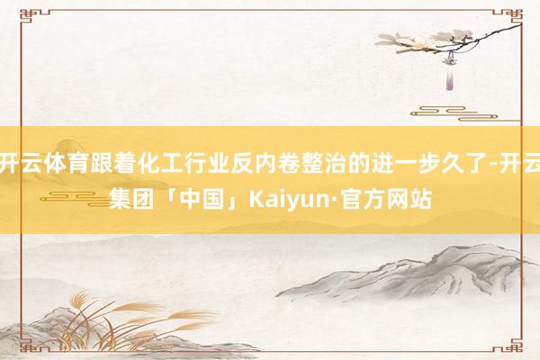 开云体育跟着化工行业反内卷整治的进一步久了-开云集团「中国」Kaiyun·官方网站
