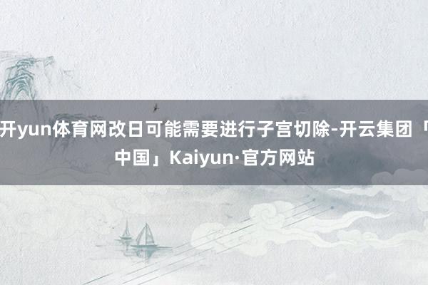 开yun体育网改日可能需要进行子宫切除-开云集团「中国」Kaiyun·官方网站