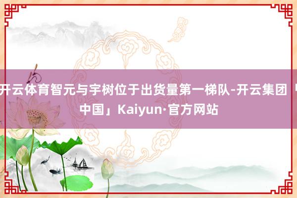 开云体育智元与宇树位于出货量第一梯队-开云集团「中国」Kaiyun·官方网站