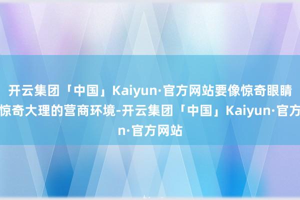 开云集团「中国」Kaiyun·官方网站要像惊奇眼睛不异惊奇大理的营商环境-开云集团「中国」Kaiyun·官方网站