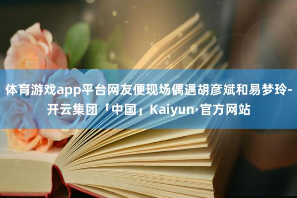 体育游戏app平台网友便现场偶遇胡彦斌和易梦玲-开云集团「中国」Kaiyun·官方网站