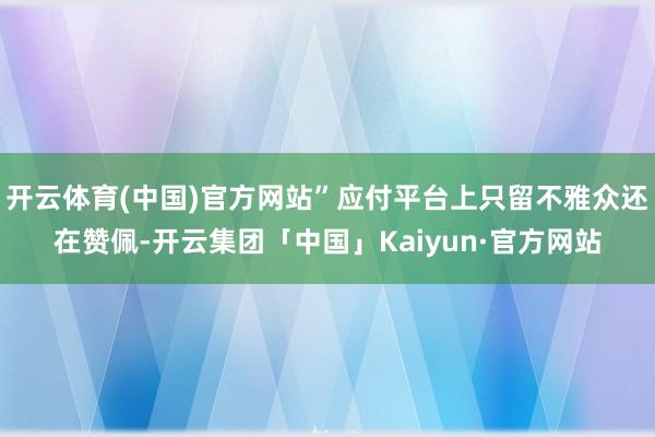 开云体育(中国)官方网站”应付平台上只留不雅众还在赞佩-开云集团「中国」Kaiyun·官方网站