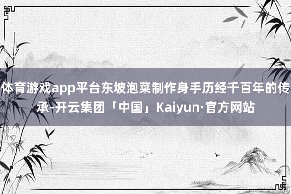体育游戏app平台东坡泡菜制作身手历经千百年的传承-开云集团「中国」Kaiyun·官方网站
