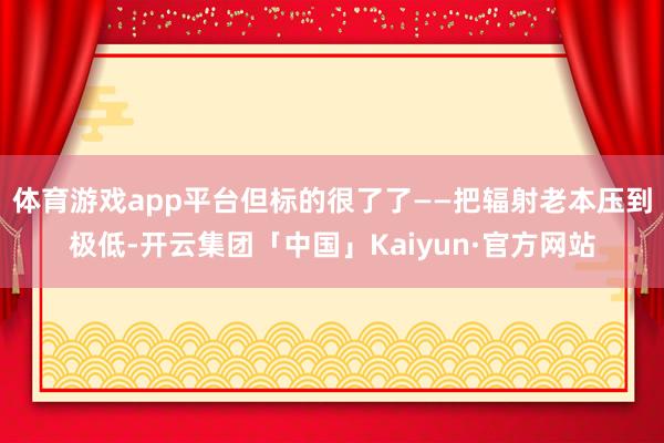 体育游戏app平台但标的很了了——把辐射老本压到极低-开云集团「中国」Kaiyun·官方网站