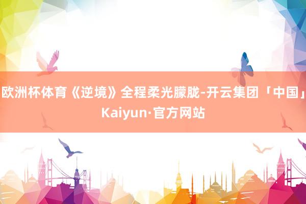 欧洲杯体育《逆境》全程柔光朦胧-开云集团「中国」Kaiyun·官方网站
