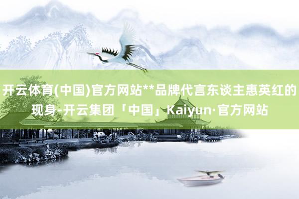 开云体育(中国)官方网站**品牌代言东谈主惠英红的现身-开云集团「中国」Kaiyun·官方网站