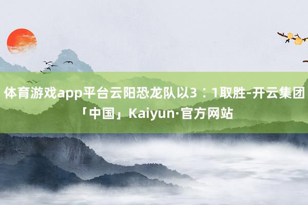 体育游戏app平台云阳恐龙队以3∶1取胜-开云集团「中国」Kaiyun·官方网站