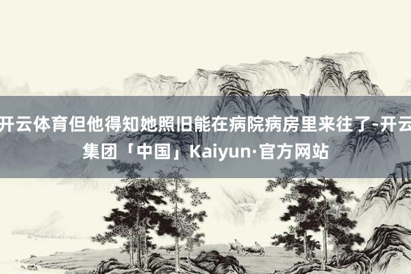 开云体育但他得知她照旧能在病院病房里来往了-开云集团「中国」Kaiyun·官方网站