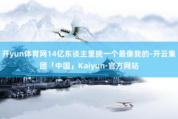 开yun体育网14亿东谈主里挑一个最像我的-开云集团「中国」Kaiyun·官方网站