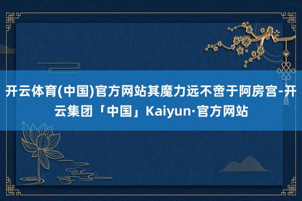 开云体育(中国)官方网站其魔力远不啻于阿房宫-开云集团「中国」Kaiyun·官方网站