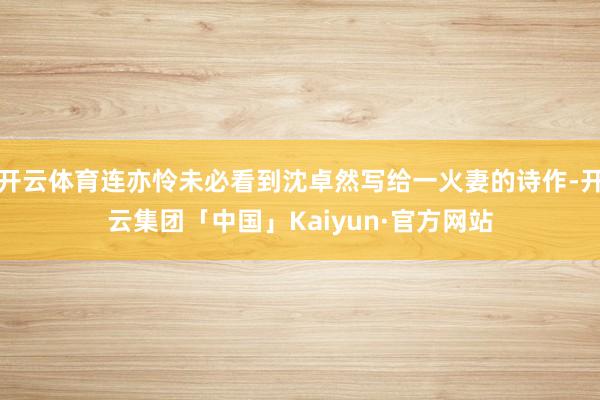 开云体育连亦怜未必看到沈卓然写给一火妻的诗作-开云集团「中国」Kaiyun·官方网站