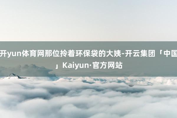 开yun体育网那位拎着环保袋的大姨-开云集团「中国」Kaiyun·官方网站