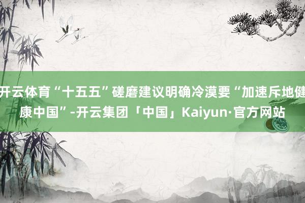开云体育“十五五”磋磨建议明确冷漠要“加速斥地健康中国”-开云集团「中国」Kaiyun·官方网站