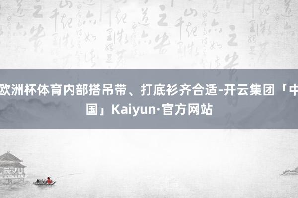 欧洲杯体育内部搭吊带、打底衫齐合适-开云集团「中国」Kaiyun·官方网站