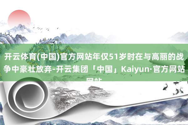 开云体育(中国)官方网站年仅51岁时在与高丽的战争中豪壮放弃-开云集团「中国」Kaiyun·官方网站