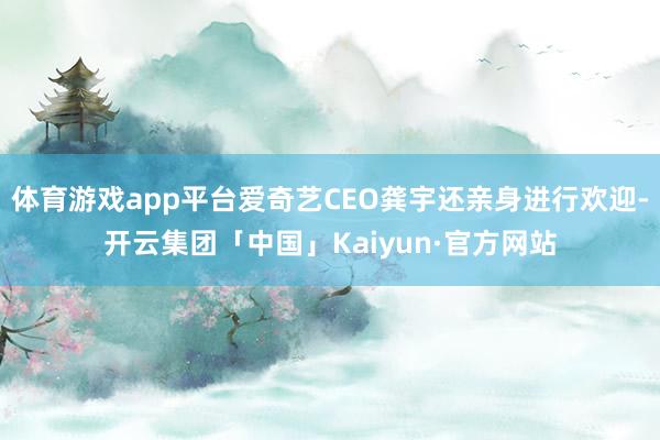 体育游戏app平台爱奇艺CEO龚宇还亲身进行欢迎-开云集团「中国」Kaiyun·官方网站