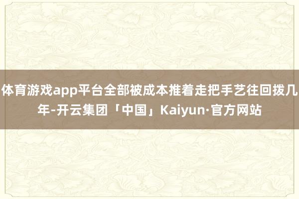 体育游戏app平台全部被成本推着走把手艺往回拨几年-开云集团「中国」Kaiyun·官方网站