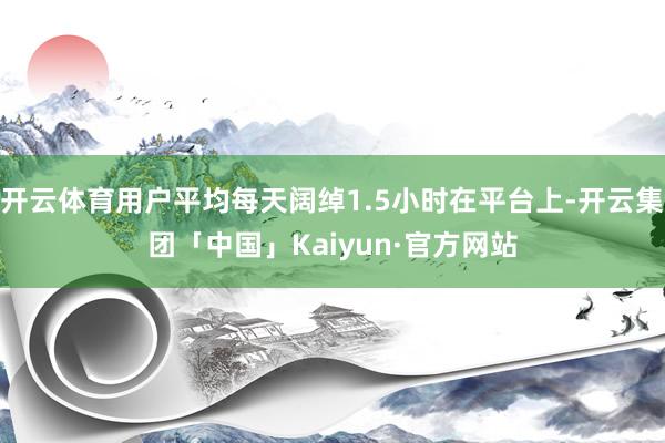 开云体育用户平均每天阔绰1.5小时在平台上-开云集团「中国」Kaiyun·官方网站
