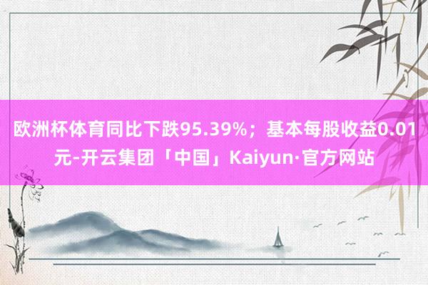 欧洲杯体育同比下跌95.39%；基本每股收益0.01元-开云集团「中国」Kaiyun·官方网站