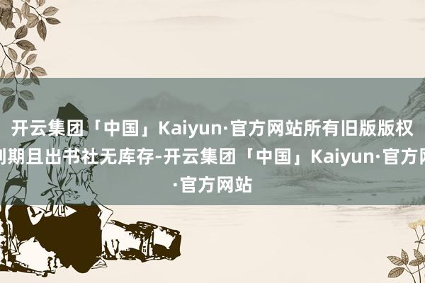 开云集团「中国」Kaiyun·官方网站所有旧版版权已到期且出书社无库存-开云集团「中国」Kaiyun·官方网站