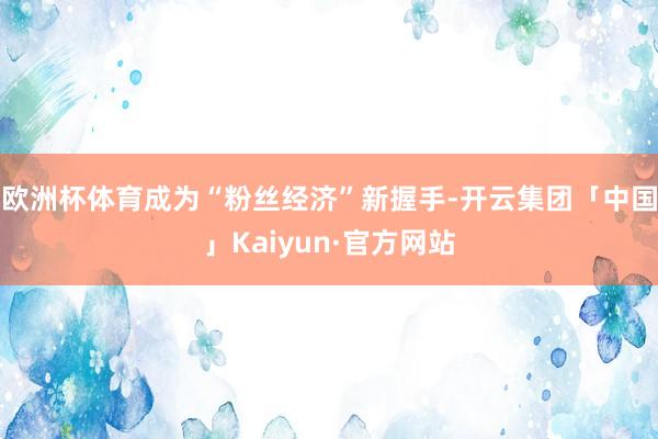 欧洲杯体育成为“粉丝经济”新握手-开云集团「中国」Kaiyun·官方网站