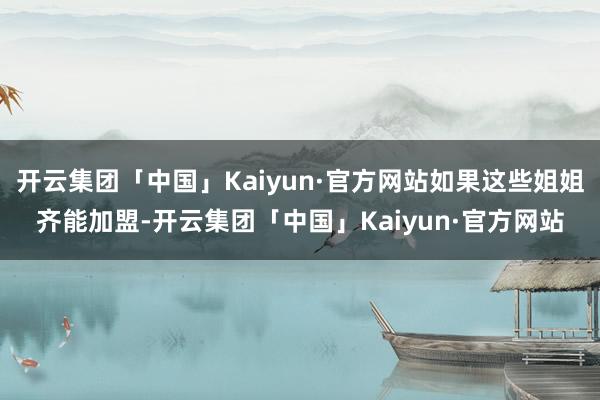 开云集团「中国」Kaiyun·官方网站如果这些姐姐齐能加盟-开云集团「中国」Kaiyun·官方网站