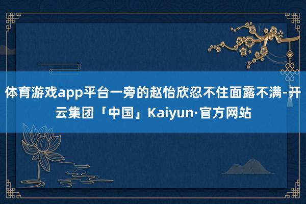 体育游戏app平台一旁的赵怡欣忍不住面露不满-开云集团「中国」Kaiyun·官方网站