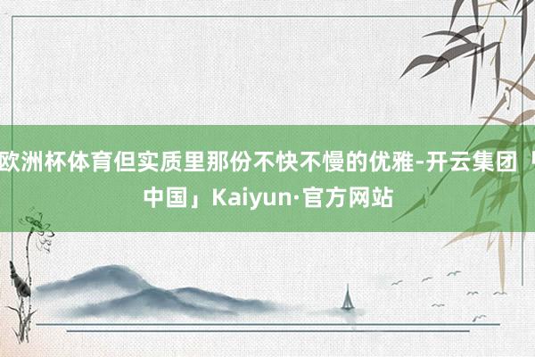 欧洲杯体育但实质里那份不快不慢的优雅-开云集团「中国」Kaiyun·官方网站