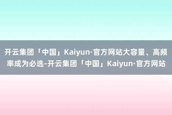 开云集团「中国」Kaiyun·官方网站大容量、高频率成为必选-开云集团「中国」Kaiyun·官方网站