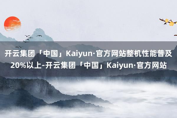 开云集团「中国」Kaiyun·官方网站整机性能普及20%以上-开云集团「中国」Kaiyun·官方网站
